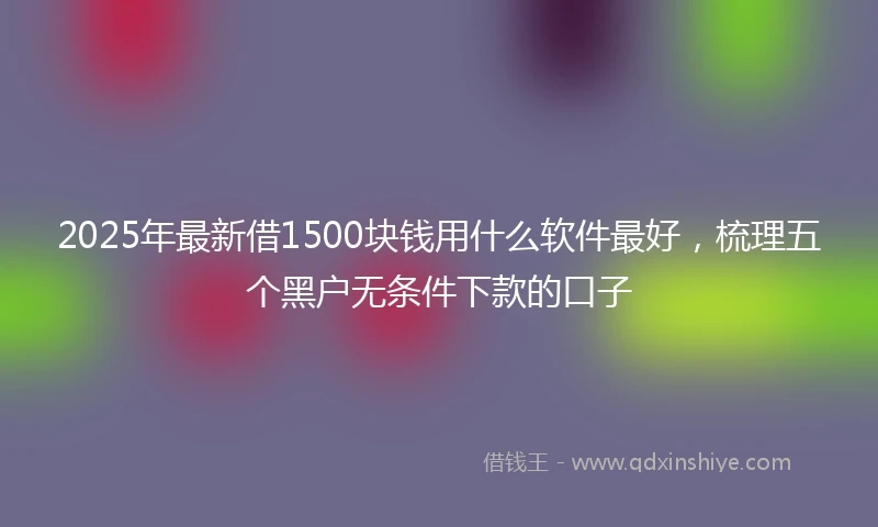 2025年最新借1500块钱用什么软件最好，梳理五个黑户无条件下款的口子