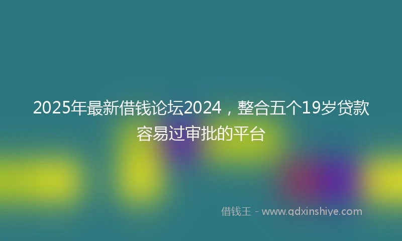 2025年最新借钱论坛2024，整合五个19岁贷款容易过审批的平台