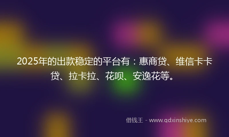 2025年的出款稳定的平台有：惠商贷、维信卡卡贷、拉卡拉、花呗、安逸花等。