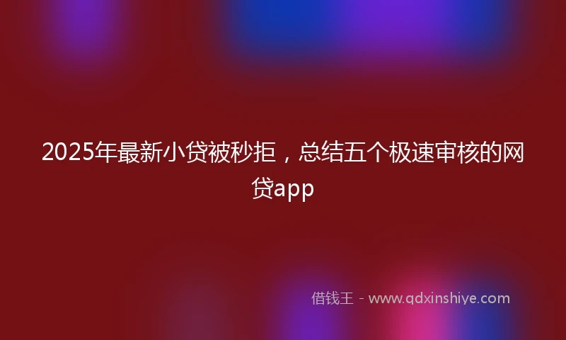 2025年最新小贷被秒拒，总结五个极速审核的网贷app