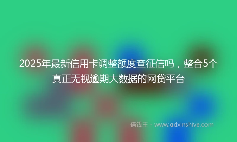 2025年最新信用卡调整额度查征信吗，整合5个真正无视逾期大数据的网贷平台