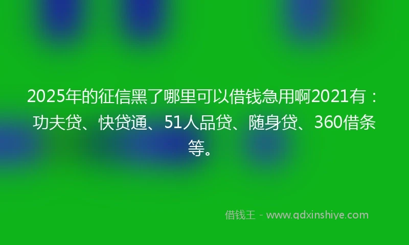 2025年的征信黑了哪里可以借钱急用啊2021有：功夫贷、快贷通、51人品贷、随身贷、360借条等。