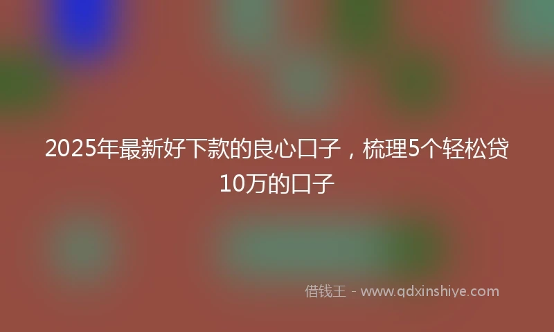 2025年最新好下款的良心口子，梳理5个轻松贷10万的口子