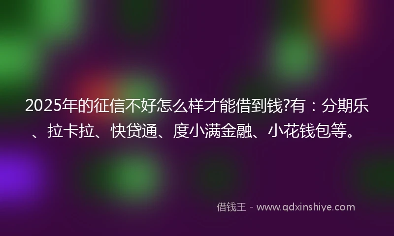 2025年的征信不好怎么样才能借到钱?有：分期乐、拉卡拉、快贷通、度小满金融、小花钱包等。