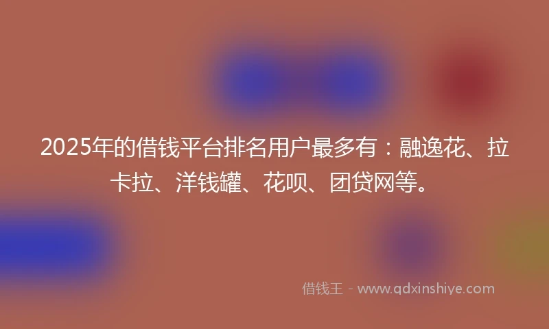 2025年的借钱平台排名用户最多有：融逸花、拉卡拉、洋钱罐、花呗、团贷网等。