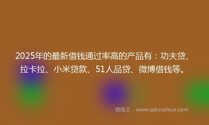 2025年的最新借钱通过率高的产品有：功夫贷、拉卡拉、小米贷款、51人品贷、微博借钱等。