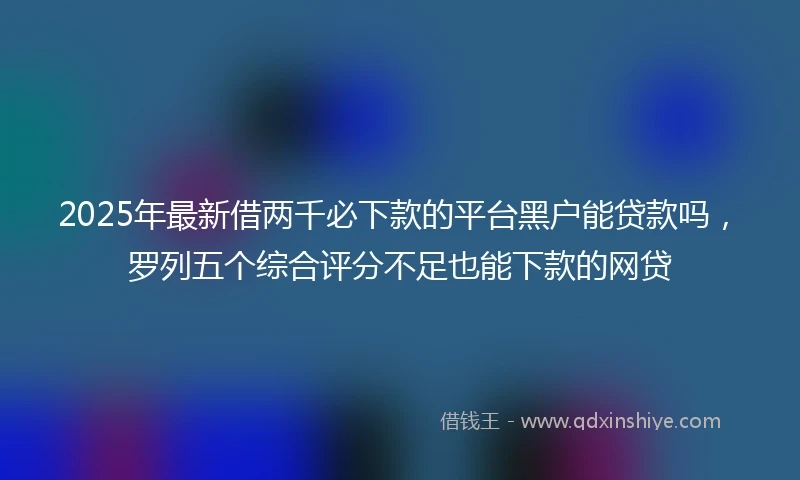 2025年最新借两千必下款的平台黑户能贷款吗，罗列五个综合评分不足也能下款的网贷