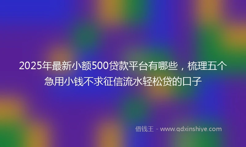 2025年最新小额500贷款平台有哪些，梳理五个急用小钱不求征信流水轻松贷的口子