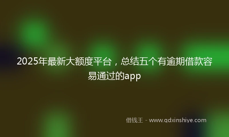 2025年最新大额度平台，总结五个有逾期借款容易通过的app