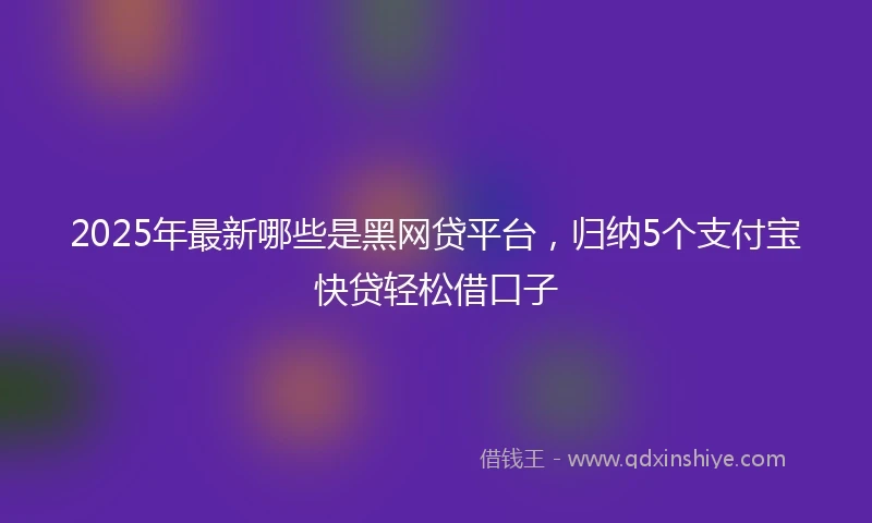 2025年最新哪些是黑网贷平台，归纳5个支付宝快贷轻松借口子