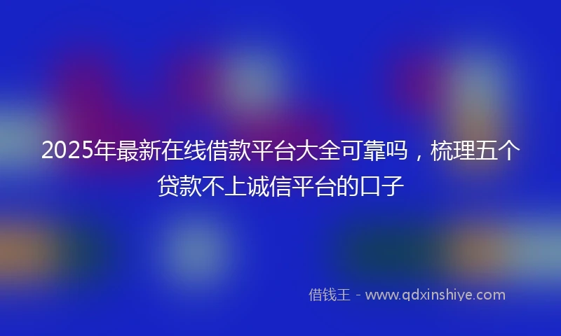 2025年最新在线借款平台大全可靠吗，梳理五个贷款不上诚信平台的口子