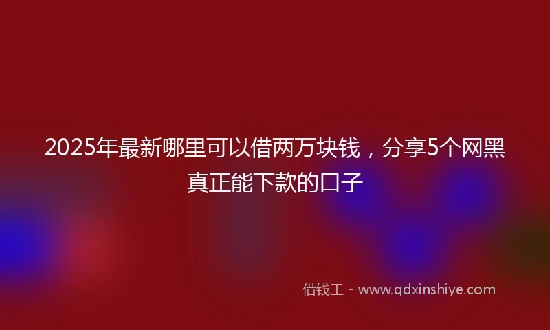 2025年最新哪里可以借两万块钱，分享5个网黑真正能下款的口子