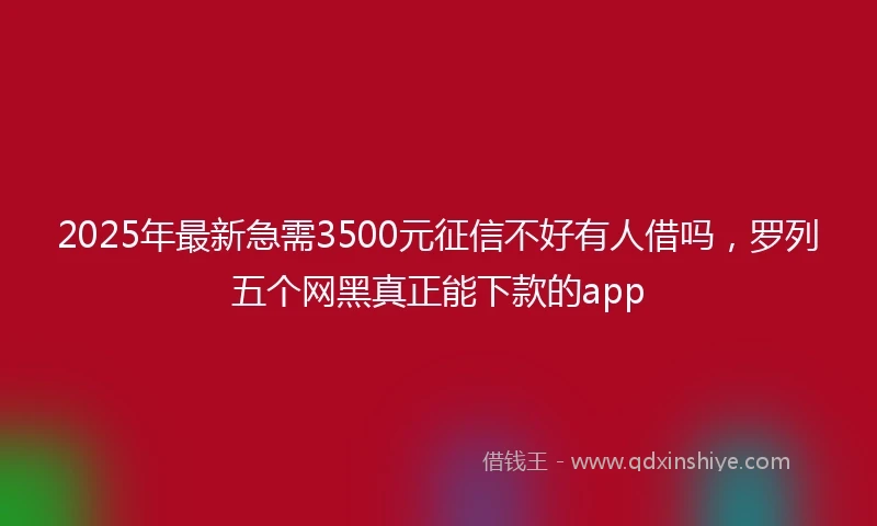 2025年最新急需3500元征信不好有人借吗，罗列五个网黑真正能下款的app