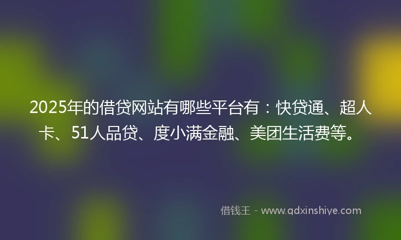 2025年的借贷网站有哪些平台有：快贷通、超人卡、51人品贷、度小满金融、美团生活费等。