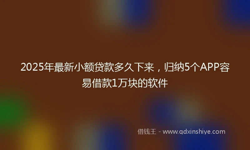2025年最新小额贷款多久下来，归纳5个APP容易借款1万块的软件