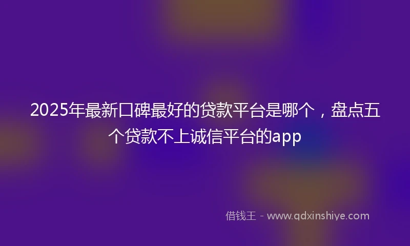 2025年最新口碑最好的贷款平台是哪个，盘点五个贷款不上诚信平台的app