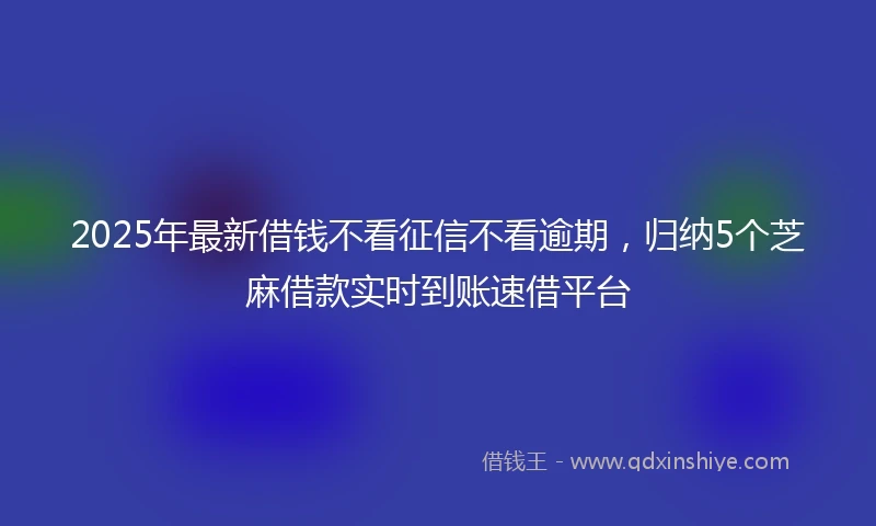 2025年最新借钱不看征信不看逾期，归纳5个芝麻借款实时到账速借平台
