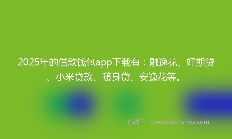 2025年的借款钱包app下载有：融逸花、好期贷、小米贷款、随身贷、安逸花等。