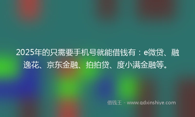 2025年的只需要手机号就能借钱有：e微贷、融逸花、京东金融、拍拍贷、度小满金融等。
