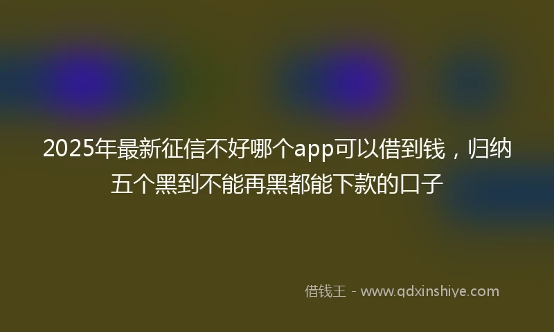 2025年最新征信不好哪个app可以借到钱，归纳五个黑到不能再黑都能下款的口子