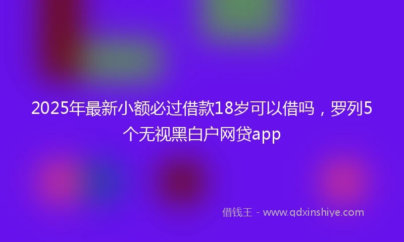 2025年最新小额必过借款18岁可以借吗，罗列5个无视黑白户网贷app