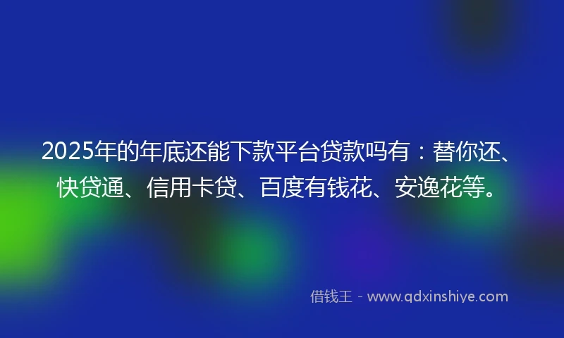 2025年的年底还能下款平台贷款吗有：替你还、快贷通、信用卡贷、百度有钱花、安逸花等。