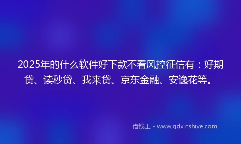 2025年的什么软件好下款不看风控征信有：好期贷、读秒贷、我来贷、京东金融、安逸花等。