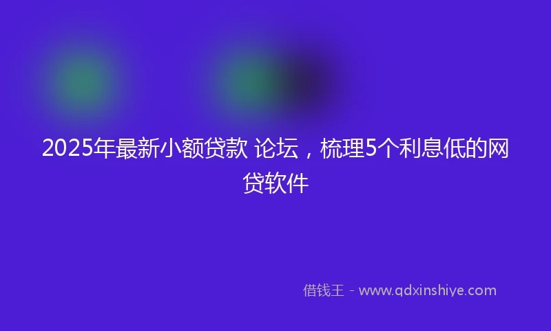 2025年最新小额贷款 论坛，梳理5个利息低的网贷软件