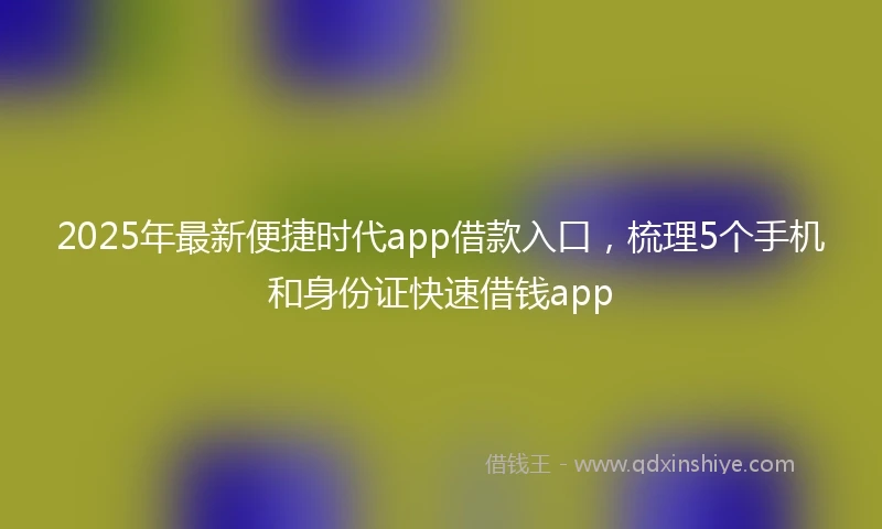 2025年最新便捷时代app借款入口，梳理5个手机和身份证快速借钱app