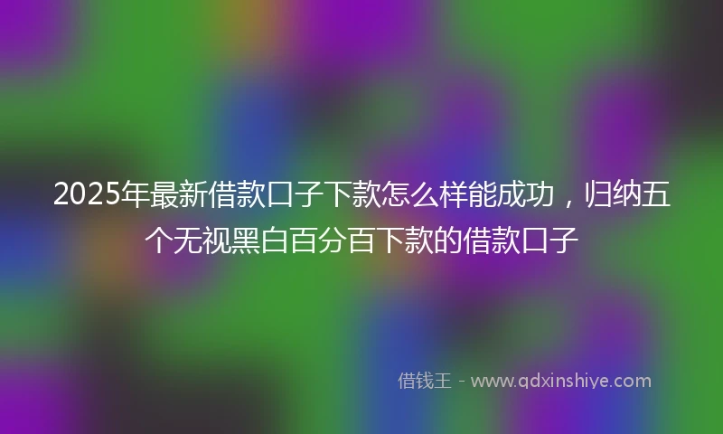 2025年最新借款口子下款怎么样能成功，归纳五个无视黑白百分百下款的借款口子