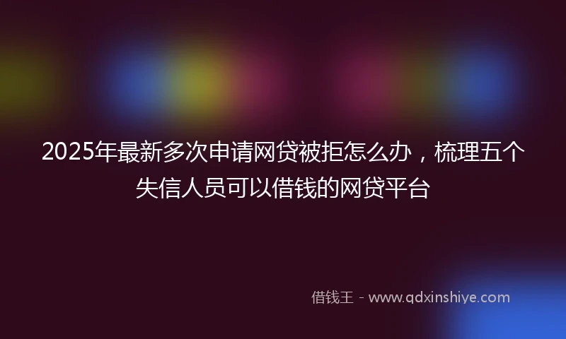 2025年最新多次申请网贷被拒怎么办，梳理五个失信人员可以借钱的网贷平台