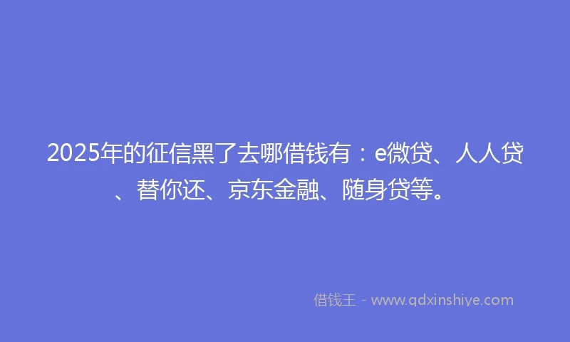 2025年的征信黑了去哪借钱有：e微贷、人人贷、替你还、京东金融、随身贷等。