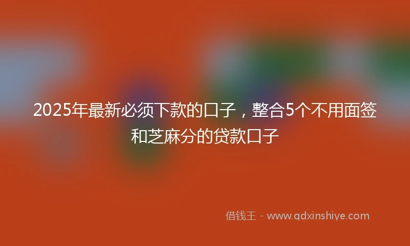 2025年最新必须下款的口子，整合5个不用面签和芝麻分的贷款口子