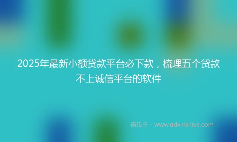 2025年最新小额贷款平台必下款，梳理五个贷款不上诚信平台的软件