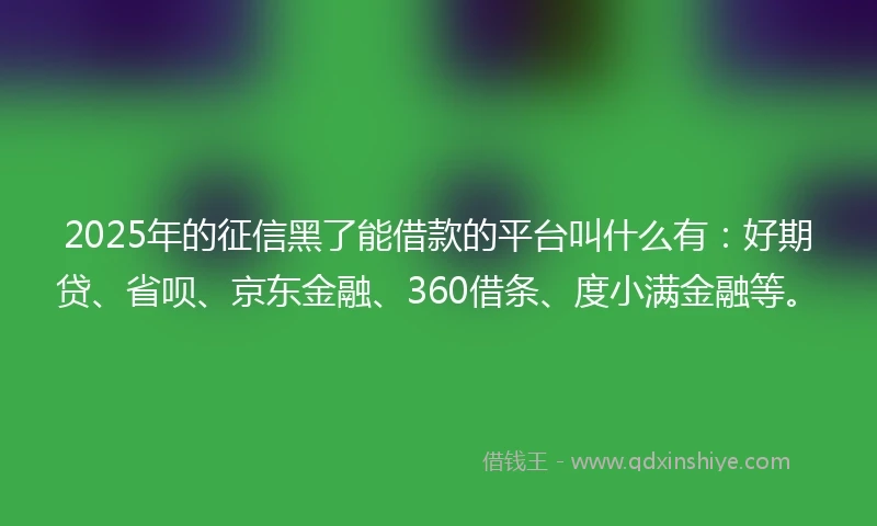 2025年的征信黑了能借款的平台叫什么有：好期贷、省呗、京东金融、360借条、度小满金融等。