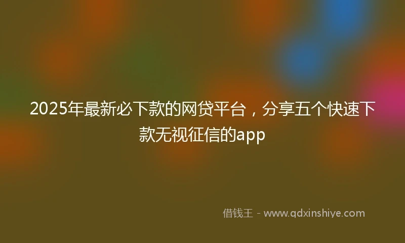 2025年最新必下款的网贷平台，分享五个快速下款无视征信的app