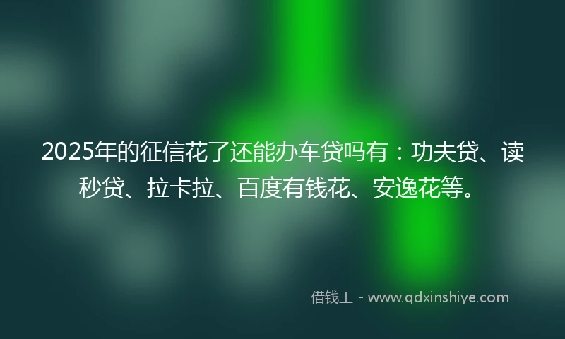 2025年的征信花了还能办车贷吗有：功夫贷、读秒贷、拉卡拉、百度有钱花、安逸花等。