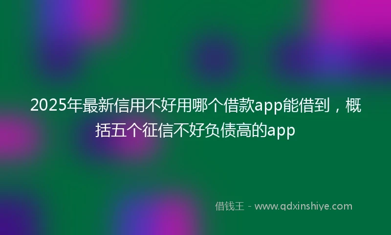 2025年最新信用不好用哪个借款app能借到，概括五个征信不好负债高的app