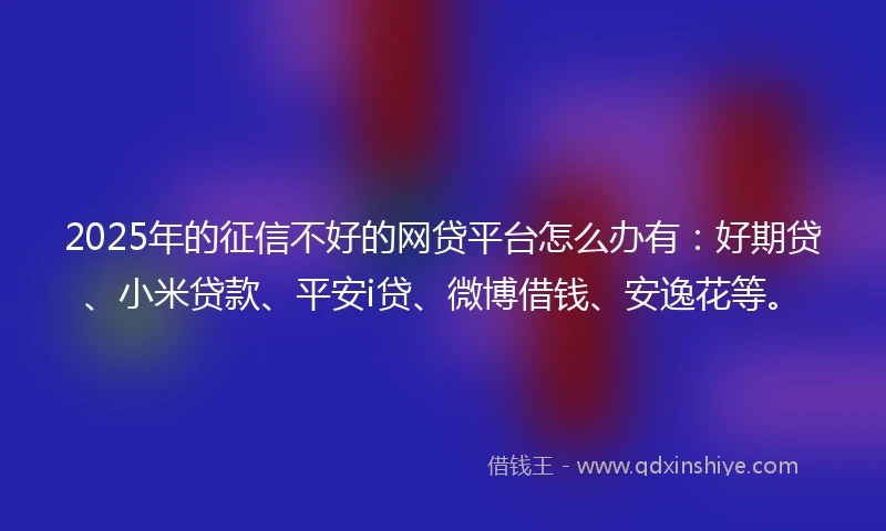 2025年的征信不好的网贷平台怎么办有：好期贷、小米贷款、平安i贷、微博借钱、安逸花等。
