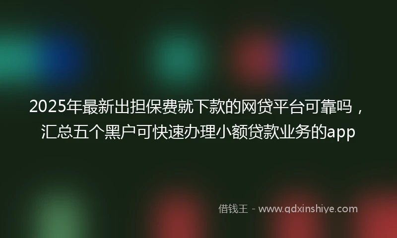 2025年最新出担保费就下款的网贷平台可靠吗，汇总五个黑户可快速办理小额贷款业务的app