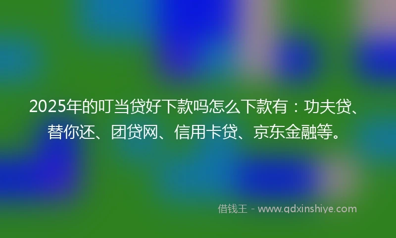 2025年的叮当贷好下款吗怎么下款有：功夫贷、替你还、团贷网、信用卡贷、京东金融等。