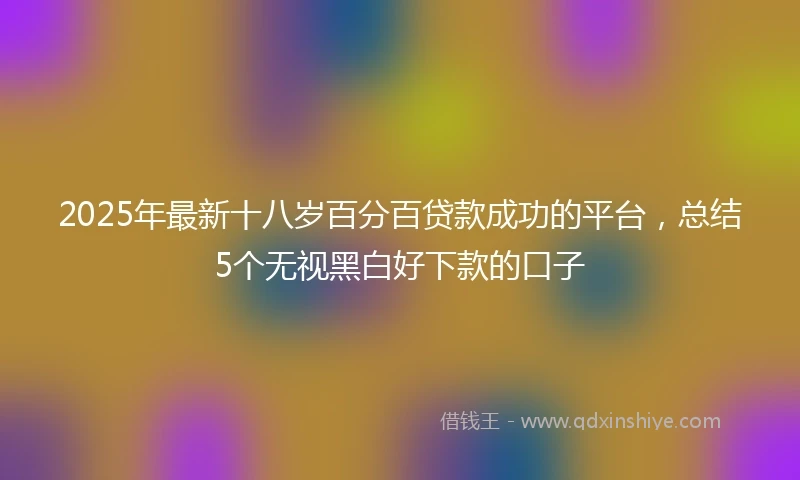 2025年最新十八岁百分百贷款成功的平台，总结5个无视黑白好下款的口子