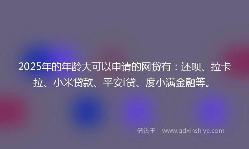 2025年的年龄大可以申请的网贷有：还呗、拉卡拉、小米贷款、平安i贷、度小满金融等。