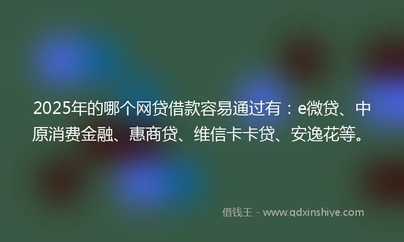 2025年的哪个网贷借款容易通过有：e微贷、中原消费金融、惠商贷、维信卡卡贷、安逸花等。