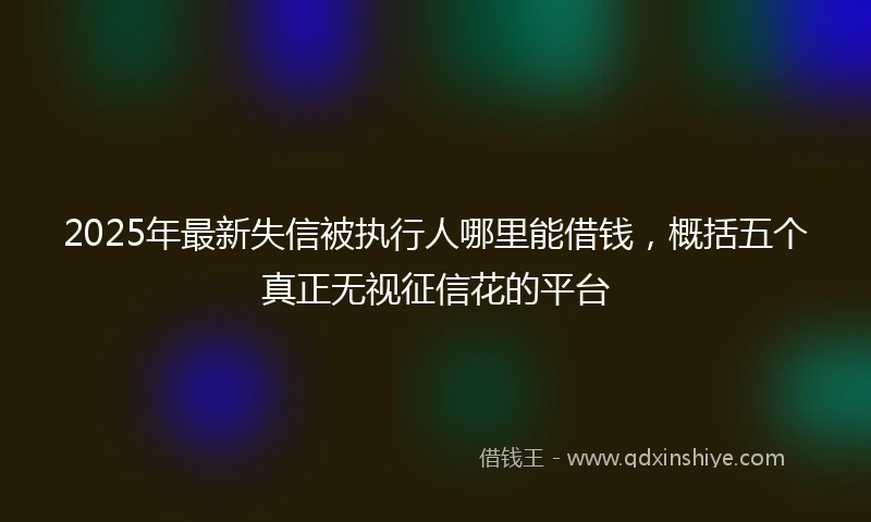 2025年最新失信被执行人哪里能借钱，概括五个真正无视征信花的平台