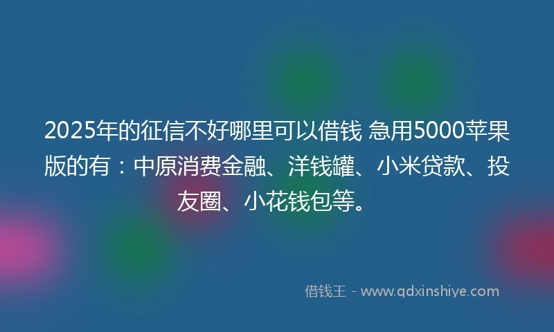2025年的征信不好哪里可以借钱 急用5000苹果版的有：中原消费金融、洋钱罐、小米贷款、投友圈、小花钱包等。
