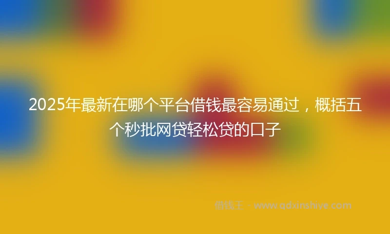 2025年最新在哪个平台借钱最容易通过，概括五个秒批网贷轻松贷的口子