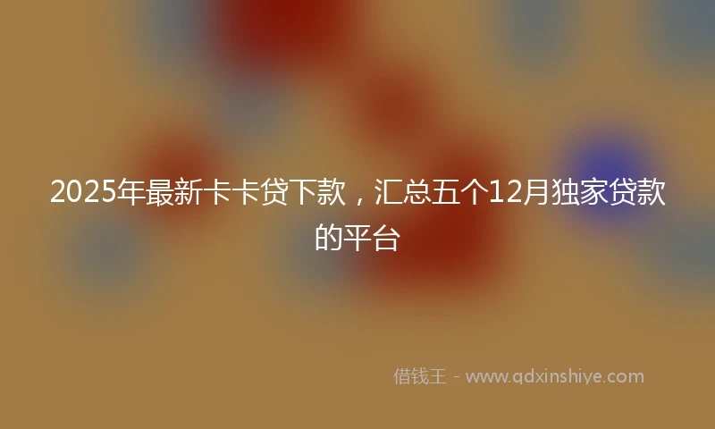 2025年最新卡卡贷下款，汇总五个12月独家贷款的平台