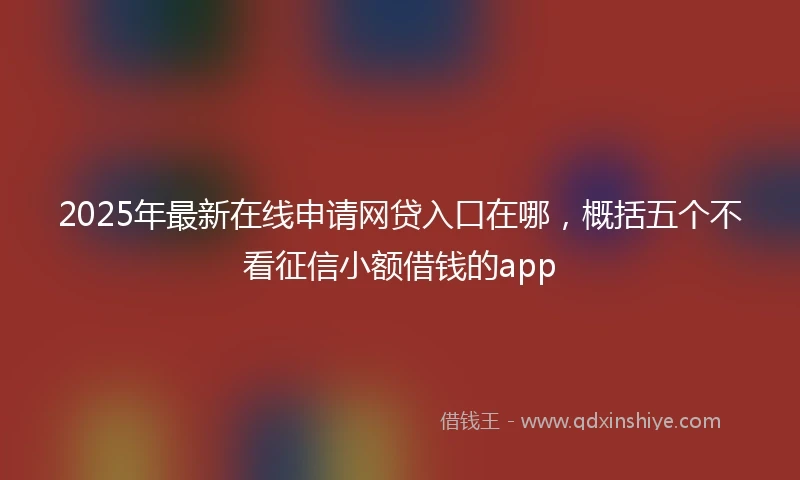 2025年最新在线申请网贷入口在哪，概括五个不看征信小额借钱的app