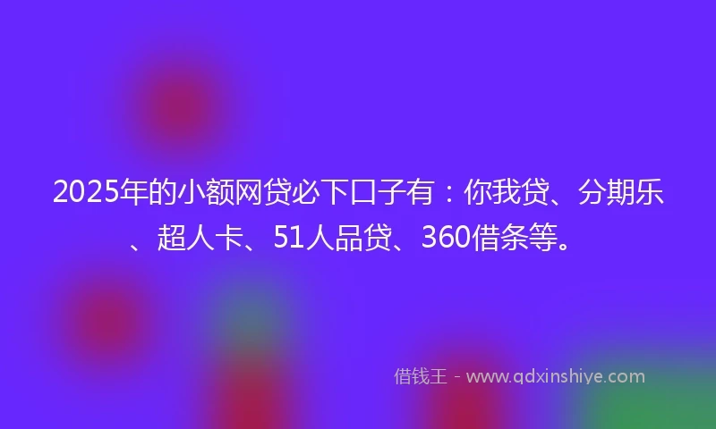 2025年的小额网贷必下口子有：你我贷、分期乐、超人卡、51人品贷、360借条等。
